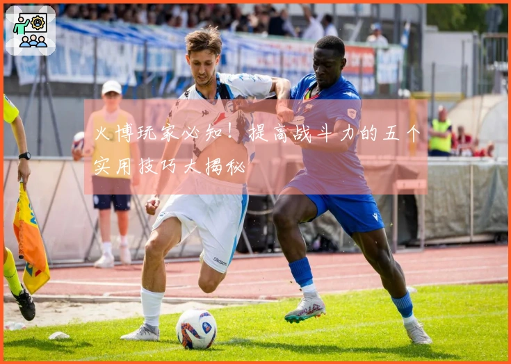 火博玩家必知！提高战斗力的五个实用技巧大揭秘